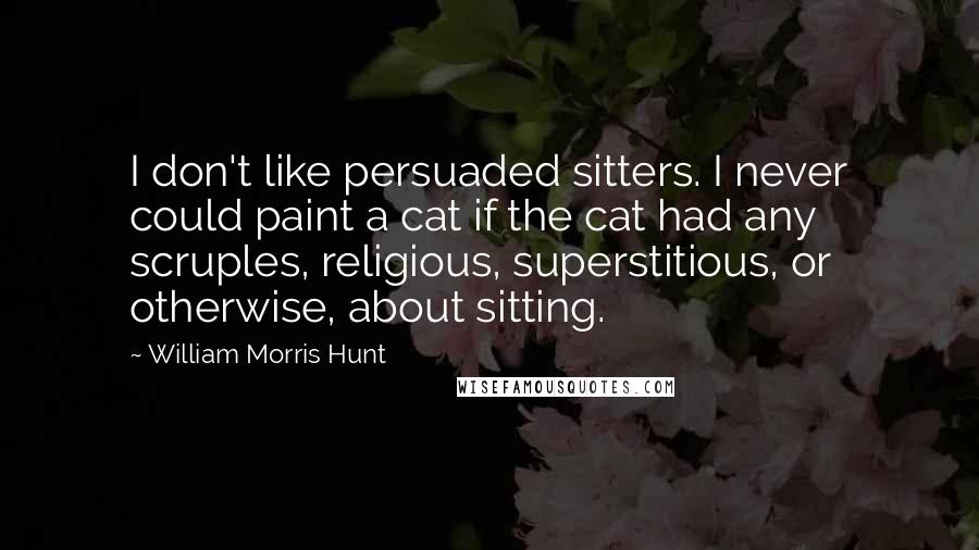 William Morris Hunt Quotes: I don't like persuaded sitters. I never could paint a cat if the cat had any scruples, religious, superstitious, or otherwise, about sitting.