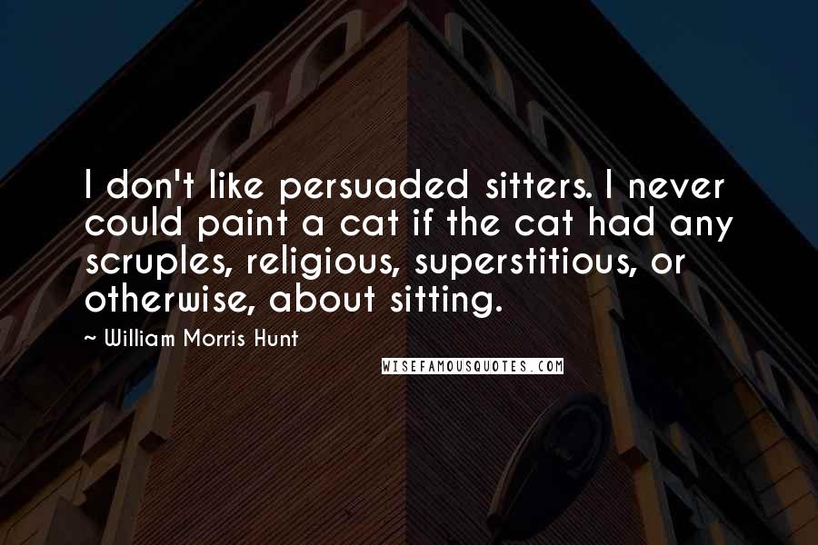 William Morris Hunt Quotes: I don't like persuaded sitters. I never could paint a cat if the cat had any scruples, religious, superstitious, or otherwise, about sitting.