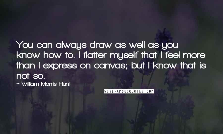 William Morris Hunt Quotes: You can always draw as well as you know how to. I flatter myself that I feel more than I express on canvas; but I know that is not so.