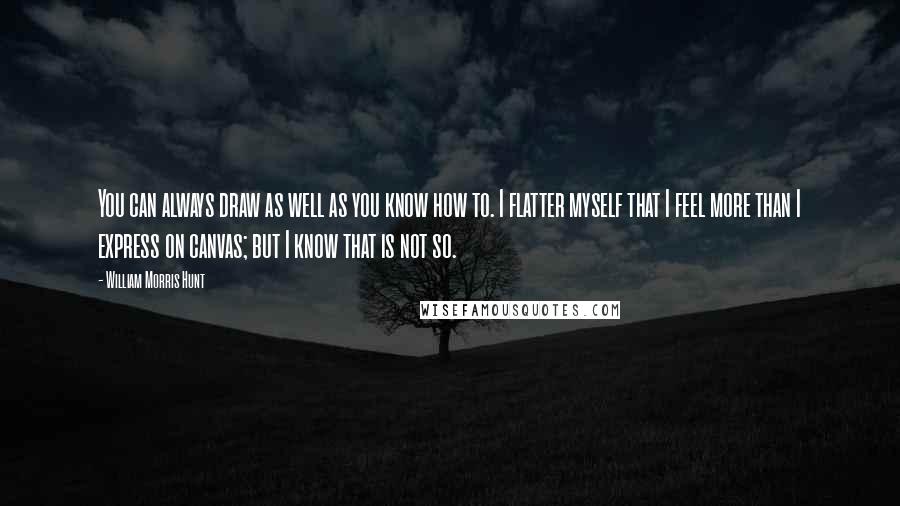 William Morris Hunt Quotes: You can always draw as well as you know how to. I flatter myself that I feel more than I express on canvas; but I know that is not so.