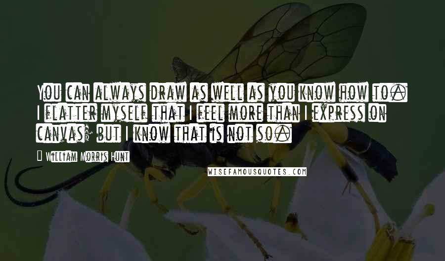 William Morris Hunt Quotes: You can always draw as well as you know how to. I flatter myself that I feel more than I express on canvas; but I know that is not so.