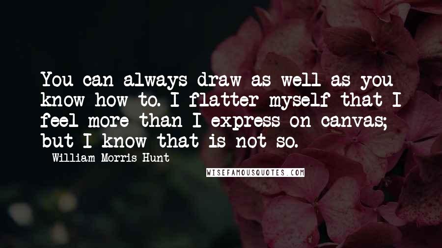 William Morris Hunt Quotes: You can always draw as well as you know how to. I flatter myself that I feel more than I express on canvas; but I know that is not so.