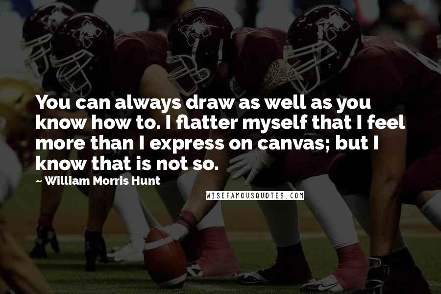 William Morris Hunt Quotes: You can always draw as well as you know how to. I flatter myself that I feel more than I express on canvas; but I know that is not so.