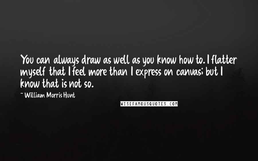 William Morris Hunt Quotes: You can always draw as well as you know how to. I flatter myself that I feel more than I express on canvas; but I know that is not so.