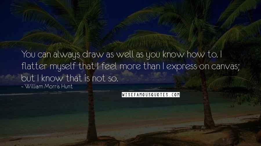 William Morris Hunt Quotes: You can always draw as well as you know how to. I flatter myself that I feel more than I express on canvas; but I know that is not so.