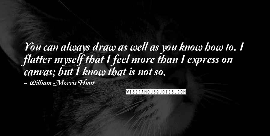 William Morris Hunt Quotes: You can always draw as well as you know how to. I flatter myself that I feel more than I express on canvas; but I know that is not so.