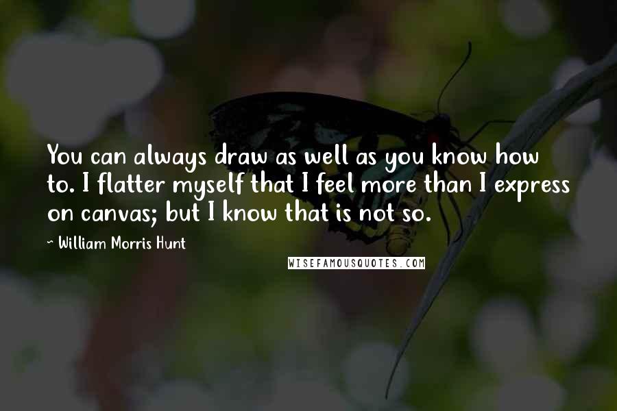 William Morris Hunt Quotes: You can always draw as well as you know how to. I flatter myself that I feel more than I express on canvas; but I know that is not so.