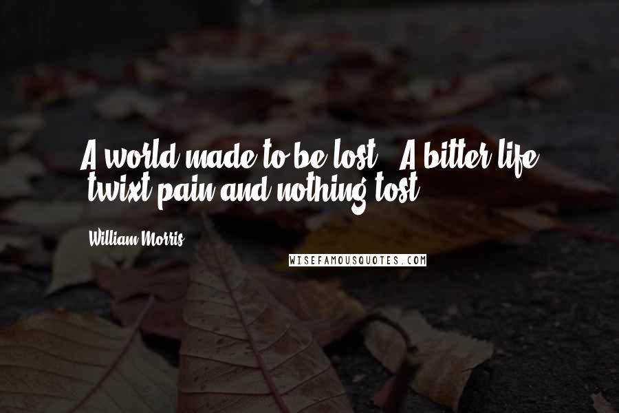 William Morris Quotes: A world made to be lost, -A bitter life 'twixt pain and nothing tost.