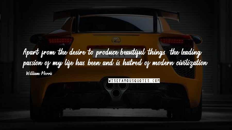 William Morris Quotes: Apart from the desire to produce beautiful things, the leading passion of my life has been and is hatred of modern civilization.