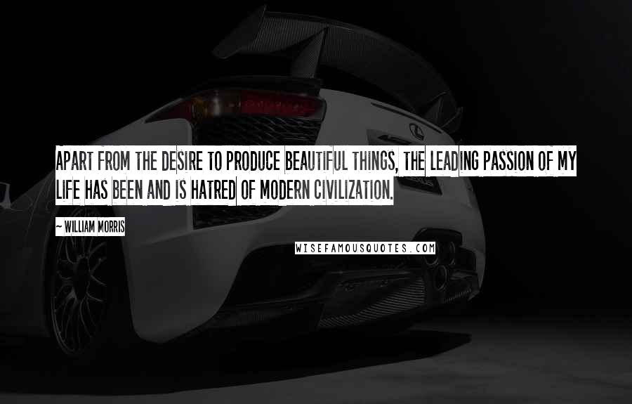 William Morris Quotes: Apart from the desire to produce beautiful things, the leading passion of my life has been and is hatred of modern civilization.