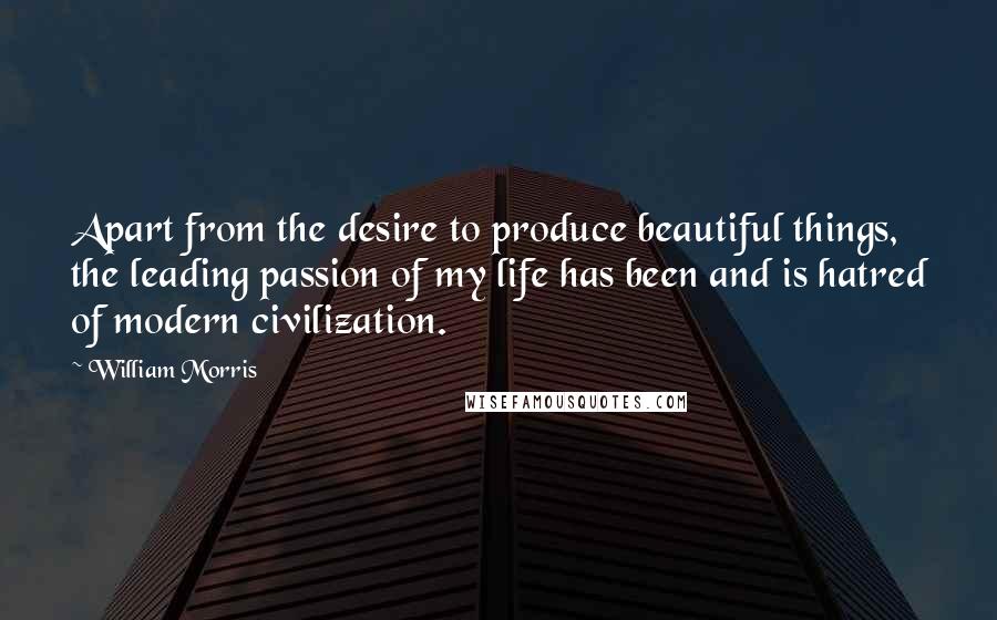 William Morris Quotes: Apart from the desire to produce beautiful things, the leading passion of my life has been and is hatred of modern civilization.