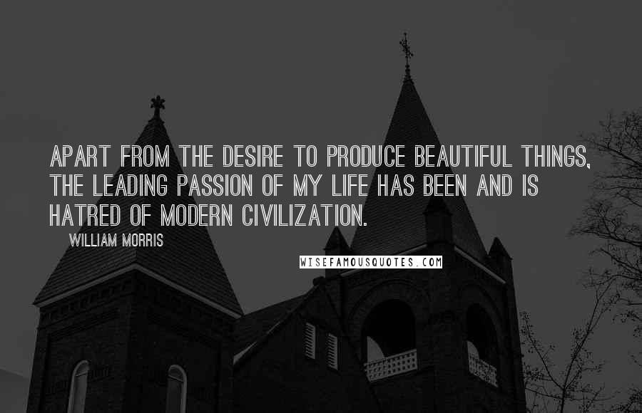 William Morris Quotes: Apart from the desire to produce beautiful things, the leading passion of my life has been and is hatred of modern civilization.