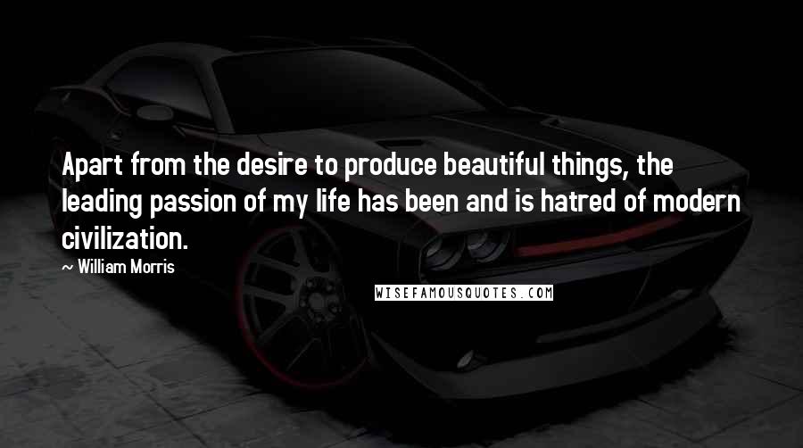 William Morris Quotes: Apart from the desire to produce beautiful things, the leading passion of my life has been and is hatred of modern civilization.