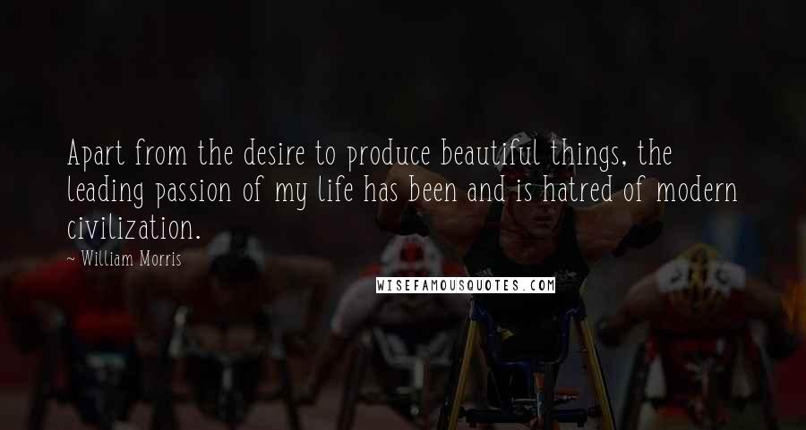 William Morris Quotes: Apart from the desire to produce beautiful things, the leading passion of my life has been and is hatred of modern civilization.