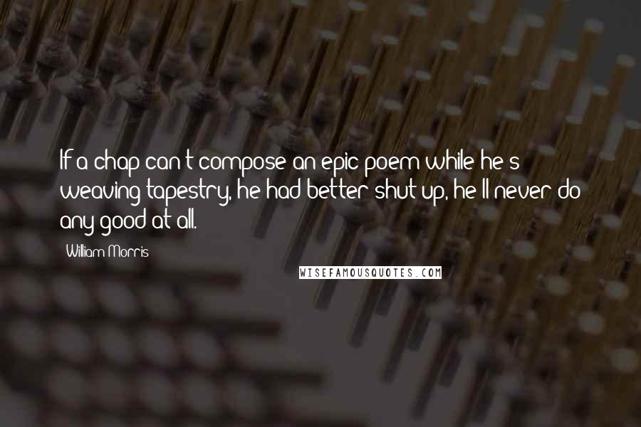 William Morris Quotes: If a chap can't compose an epic poem while he's weaving tapestry, he had better shut up, he'll never do any good at all.