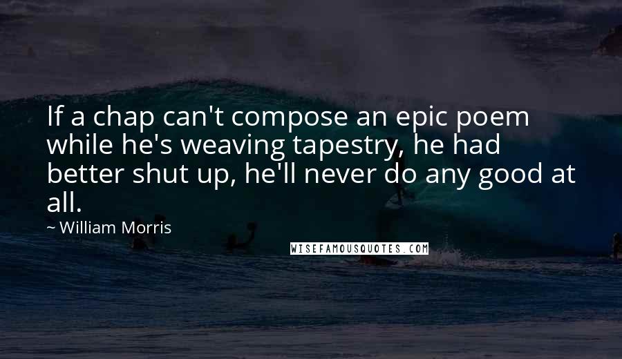 William Morris Quotes: If a chap can't compose an epic poem while he's weaving tapestry, he had better shut up, he'll never do any good at all.