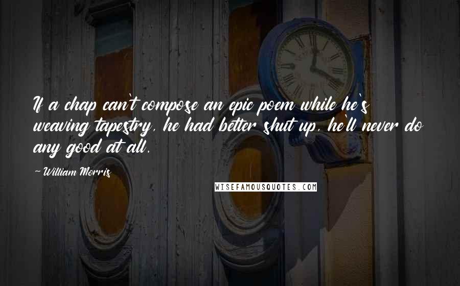 William Morris Quotes: If a chap can't compose an epic poem while he's weaving tapestry, he had better shut up, he'll never do any good at all.