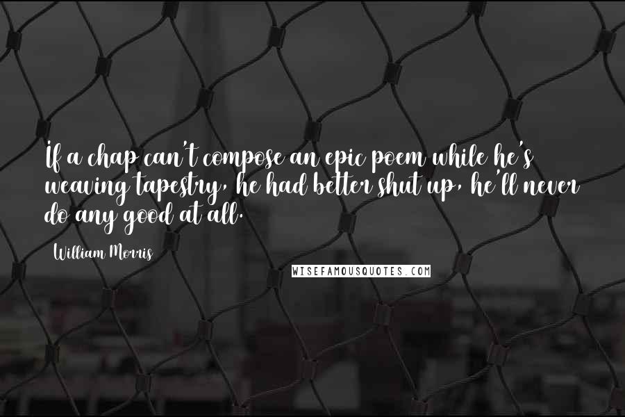 William Morris Quotes: If a chap can't compose an epic poem while he's weaving tapestry, he had better shut up, he'll never do any good at all.