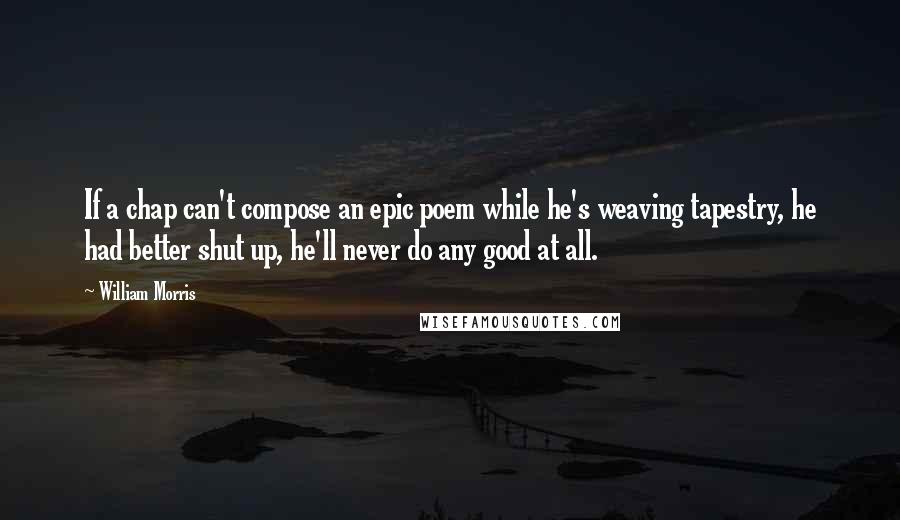 William Morris Quotes: If a chap can't compose an epic poem while he's weaving tapestry, he had better shut up, he'll never do any good at all.