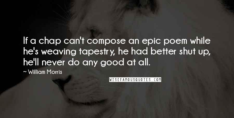 William Morris Quotes: If a chap can't compose an epic poem while he's weaving tapestry, he had better shut up, he'll never do any good at all.