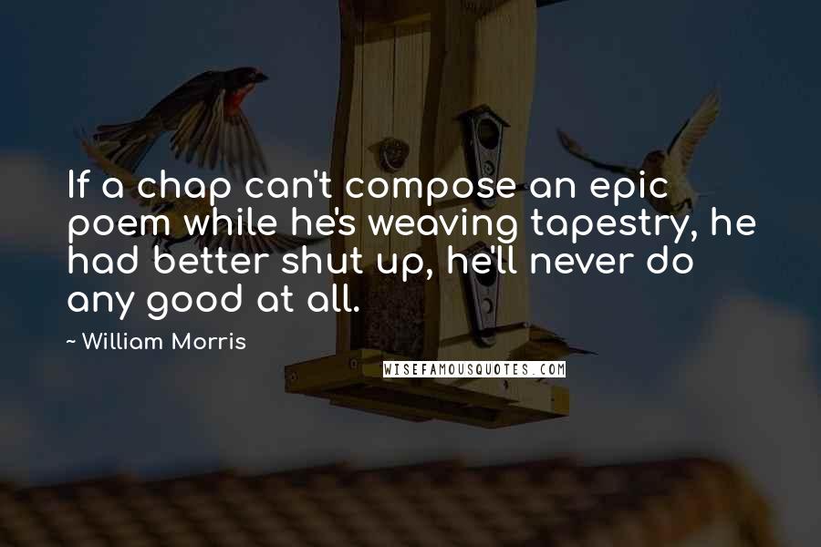 William Morris Quotes: If a chap can't compose an epic poem while he's weaving tapestry, he had better shut up, he'll never do any good at all.