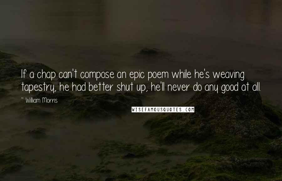 William Morris Quotes: If a chap can't compose an epic poem while he's weaving tapestry, he had better shut up, he'll never do any good at all.