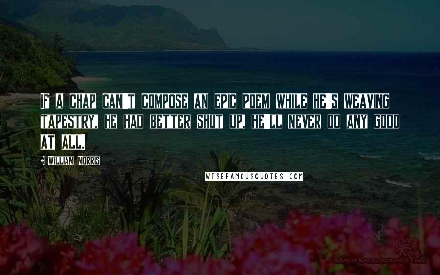 William Morris Quotes: If a chap can't compose an epic poem while he's weaving tapestry, he had better shut up, he'll never do any good at all.