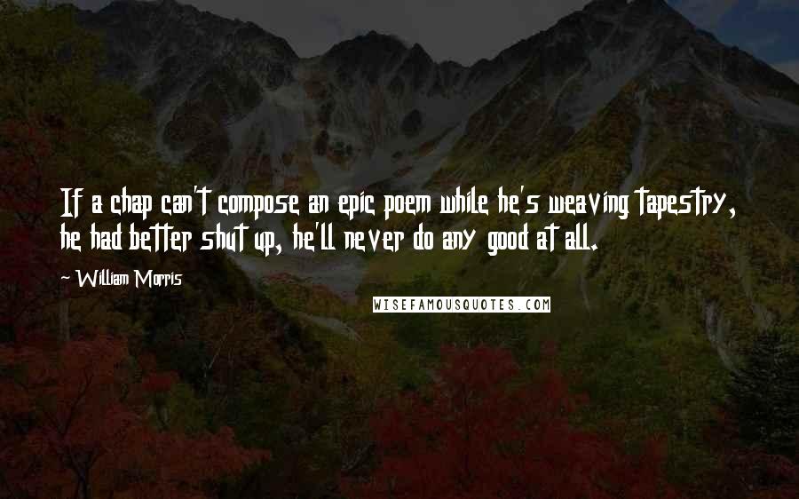 William Morris Quotes: If a chap can't compose an epic poem while he's weaving tapestry, he had better shut up, he'll never do any good at all.