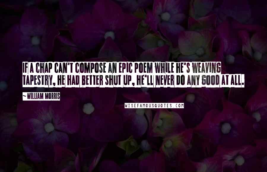 William Morris Quotes: If a chap can't compose an epic poem while he's weaving tapestry, he had better shut up, he'll never do any good at all.