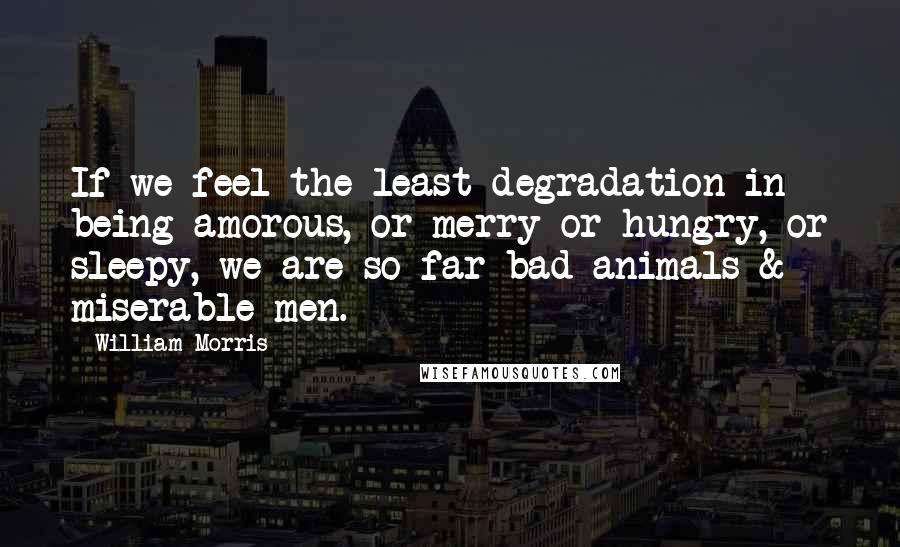 William Morris Quotes: If we feel the least degradation in being amorous, or merry or hungry, or sleepy, we are so far bad animals & miserable men.