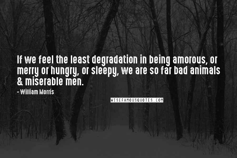 William Morris Quotes: If we feel the least degradation in being amorous, or merry or hungry, or sleepy, we are so far bad animals & miserable men.