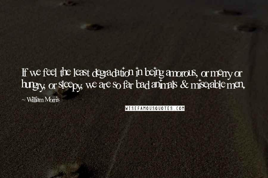 William Morris Quotes: If we feel the least degradation in being amorous, or merry or hungry, or sleepy, we are so far bad animals & miserable men.