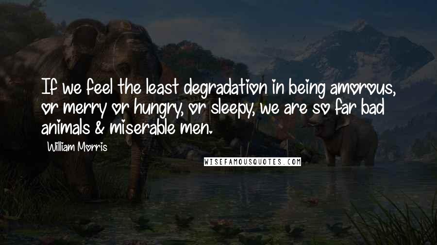 William Morris Quotes: If we feel the least degradation in being amorous, or merry or hungry, or sleepy, we are so far bad animals & miserable men.