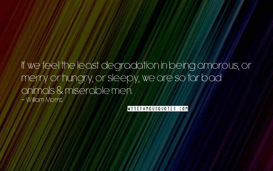 William Morris Quotes: If we feel the least degradation in being amorous, or merry or hungry, or sleepy, we are so far bad animals & miserable men.