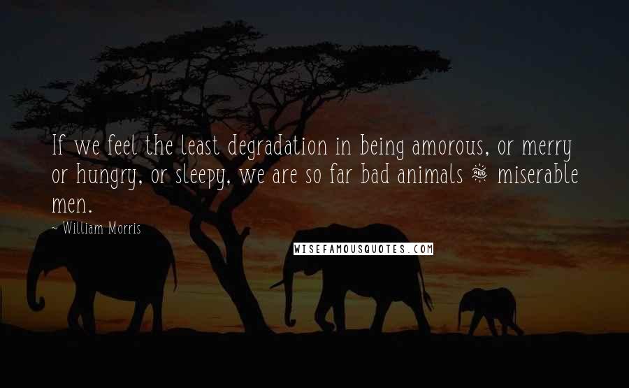 William Morris Quotes: If we feel the least degradation in being amorous, or merry or hungry, or sleepy, we are so far bad animals & miserable men.