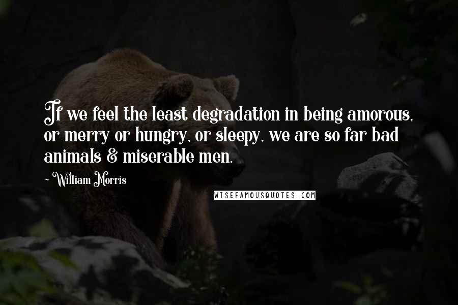 William Morris Quotes: If we feel the least degradation in being amorous, or merry or hungry, or sleepy, we are so far bad animals & miserable men.