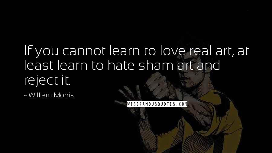 William Morris Quotes: If you cannot learn to love real art, at least learn to hate sham art and reject it.