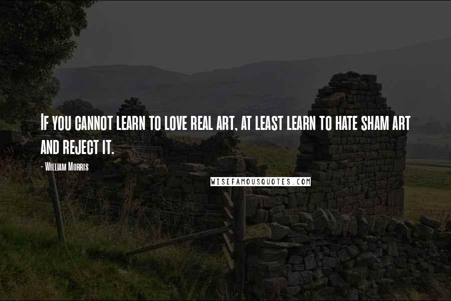 William Morris Quotes: If you cannot learn to love real art, at least learn to hate sham art and reject it.