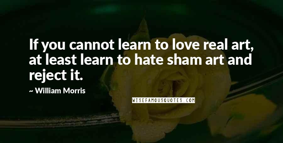 William Morris Quotes: If you cannot learn to love real art, at least learn to hate sham art and reject it.