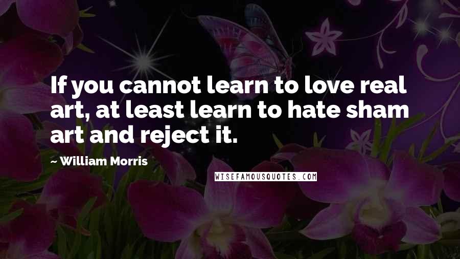 William Morris Quotes: If you cannot learn to love real art, at least learn to hate sham art and reject it.