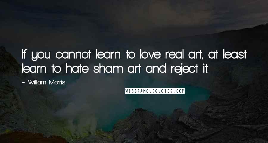 William Morris Quotes: If you cannot learn to love real art, at least learn to hate sham art and reject it.