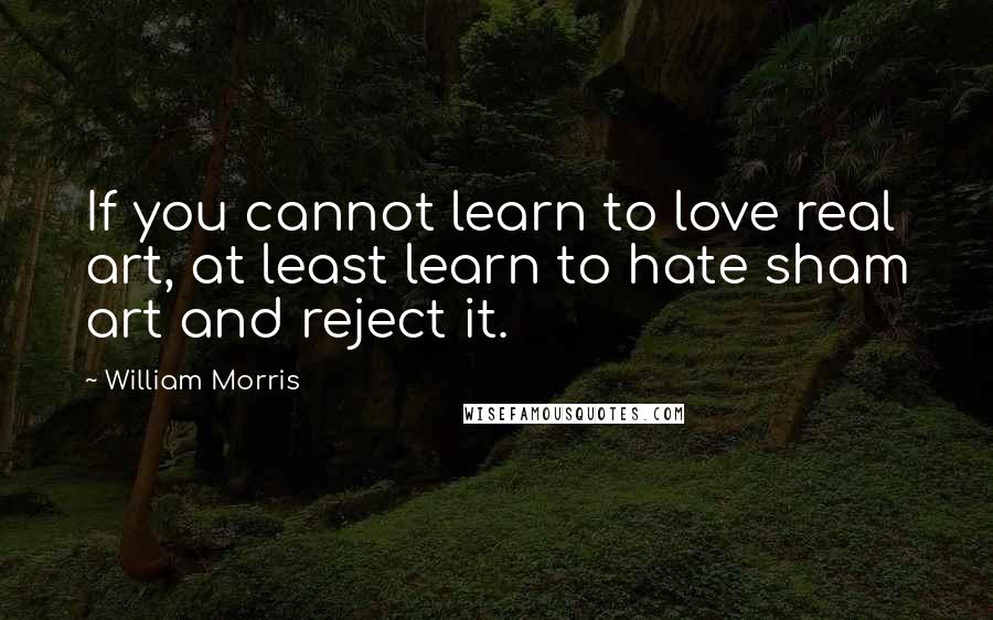 William Morris Quotes: If you cannot learn to love real art, at least learn to hate sham art and reject it.