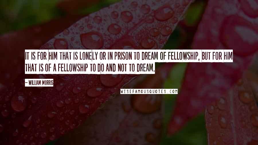 William Morris Quotes: It is for him that is lonely or in prison to dream of fellowship, but for him that is of a fellowship to do and not to dream.