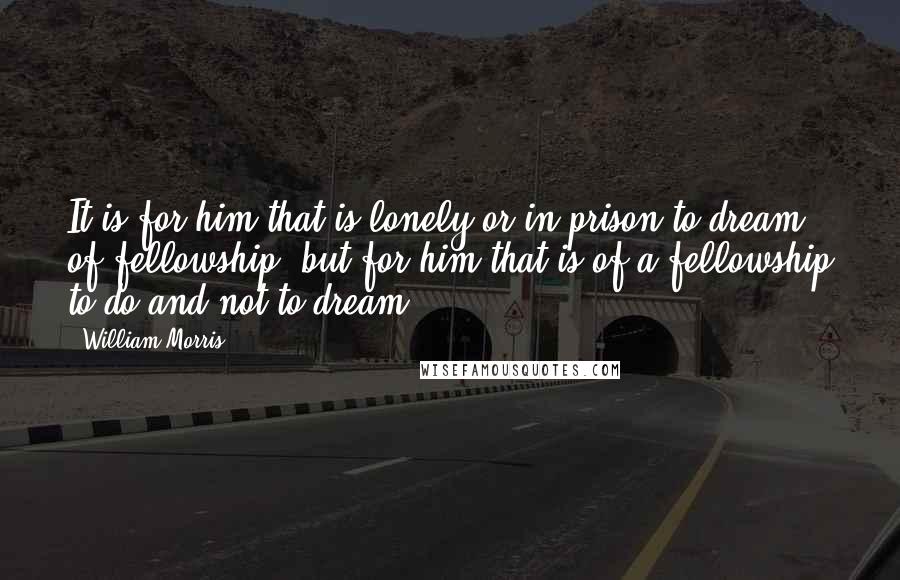 William Morris Quotes: It is for him that is lonely or in prison to dream of fellowship, but for him that is of a fellowship to do and not to dream.