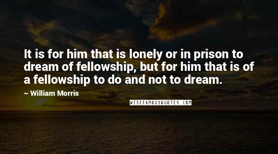 William Morris Quotes: It is for him that is lonely or in prison to dream of fellowship, but for him that is of a fellowship to do and not to dream.