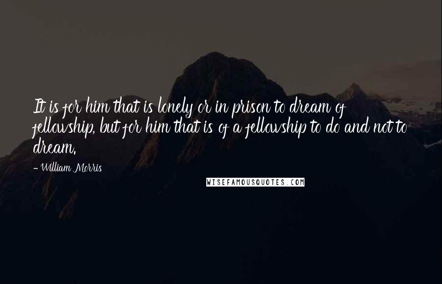 William Morris Quotes: It is for him that is lonely or in prison to dream of fellowship, but for him that is of a fellowship to do and not to dream.
