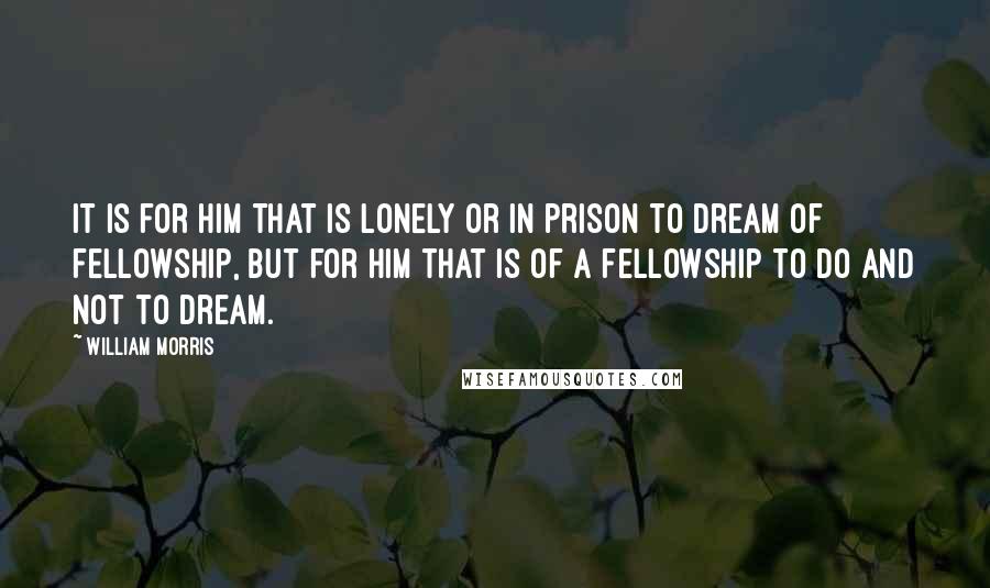 William Morris Quotes: It is for him that is lonely or in prison to dream of fellowship, but for him that is of a fellowship to do and not to dream.