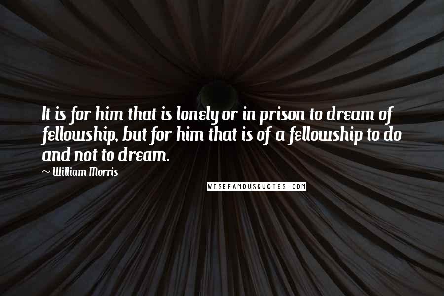 William Morris Quotes: It is for him that is lonely or in prison to dream of fellowship, but for him that is of a fellowship to do and not to dream.