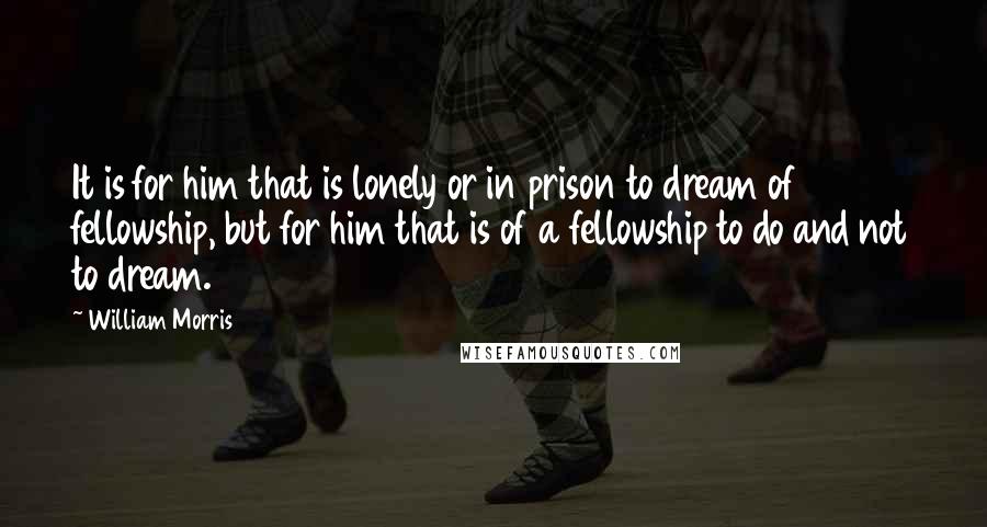 William Morris Quotes: It is for him that is lonely or in prison to dream of fellowship, but for him that is of a fellowship to do and not to dream.