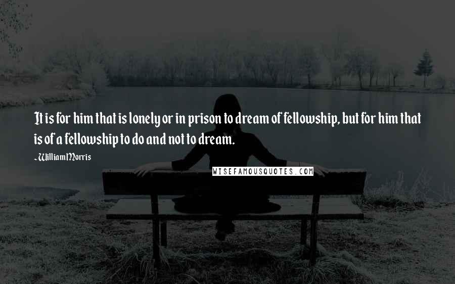 William Morris Quotes: It is for him that is lonely or in prison to dream of fellowship, but for him that is of a fellowship to do and not to dream.